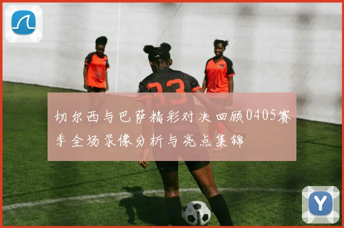 切尔西与巴萨精彩对决回顾0405赛季全场录像分析与亮点集锦